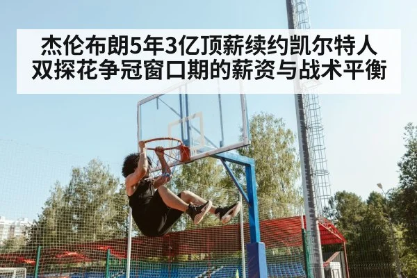 杰伦布朗5年3亿顶薪续约凯尔特人 双探花争冠窗口期的薪资与战术平衡