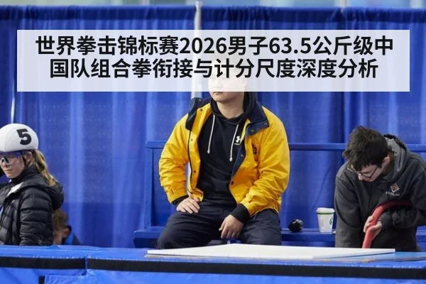 世界拳击锦标赛2026男子63.5公斤级中国队组合拳衔接与计分尺度深度分析